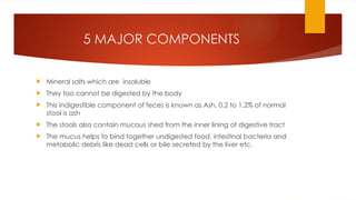 5 MAJOR COMPONENTS
 Mineral salts which are insoluble
 They too cannot be digested by the body
 This indigestible component of feces is known as Ash. 0.2 to 1.2% of normal
stool is ash
 The stools also contain mucous shed from the inner lining of digestive tract
 The mucus helps to bind together undigested food, intestinal bacteria and
metabolic debris like dead cells or bile secreted by the liver etc.
 