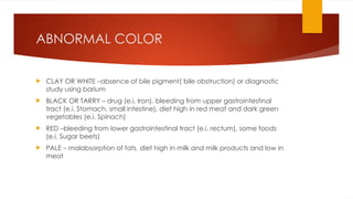ABNORMAL COLOR
 CLAY OR WHITE –absence of bile pigment( bile obstruction) or diagnostic
study using barium
 BLACK OR TARRY – drug (e.i. Iron), bleeding from upper gastrointestinal
tract (e.i. Stomach, small intestine), diet high in red meat and dark green
vegetables (e.i. Spinach)
 RED –bleeding from lower gastrointestinal tract (e.i. rectum), some foods
(e.i. Sugar beets)
 PALE – malabsorption of fats, diet high in milk and milk products and low in
meat
 