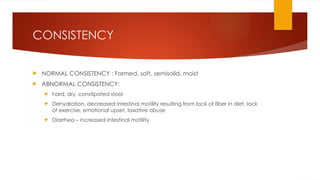 CONSISTENCY
 NORMAL CONSISTENCY : Formed, soft, semisolid, moist
 ABNORMAL CONSISTENCY:
 hard, dry, constipated stool
 Dehydration, decreased intestinal motility resulting from lack of fiber in diet, lack
of exercise, emotional upset, laxative abuse
 Diarrhea – increased intestinal motility
 