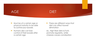 DIET
 There are different ways that
diet can affect bowel
elimination
ex,. High fiber diets & fruits
promote regularity, while
cheeses causes constipation
AGE
 Must be of a certain age or
physical maturity to be able
to control your bowels
 Humans also can lose
control of their bowels after
a certain age
 