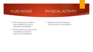 PHYSICAL ACTIVITY
 Higher activity rate lessens
the chances of constipation
FLUID INTAKE
 The more fluid you take in
the less likely you are to
become constipated
 The less fluid you take in the
more likely you are to
become constipated
 