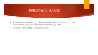 PERSONAL HABITS
 A person not wanting to go for an extended period of time can cause
harm to their body and can make it harder to go later
 They may not want to use those facilities
 