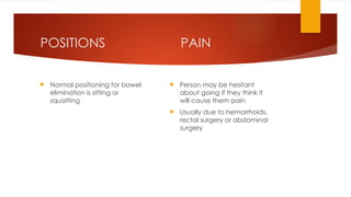 PAIN
 Person may be hesitant
about going if they think it
will cause them pain
 Usually due to hemorrhoids,
rectal surgery or abdominal
surgery
POSITIONS
 Normal positioning for bowel
elimination is sitting or
squatting
 