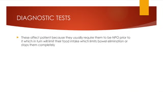 DIAGNOSTIC TESTS
 These affect patient because they usually require them to be NPO prior to
it which in turn will limit their food intake which limits bowel elimination or
stops them completely
 