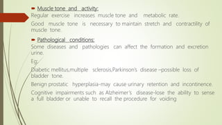  Muscle tone and activity:
Regular exercise increases muscle tone and metabolic rate.
Good muscle tone is necessary to maintain stretch and contractility of
muscle tone.
 Pathological conditions:
Some diseases and pathologies can affect the formation and excretion
urine.
Eg:
Diabetic mellitus,multiple sclerosis,Parkinson’s disease –possible loss of
bladder tone.
Benign prostatic hyperplasia-may cause urinary retention and incontinence.
Cognitive impairments such as Alzheimer’s disease-lose the ability to sense
a full bladder or unable to recall the procedure for voiding
 