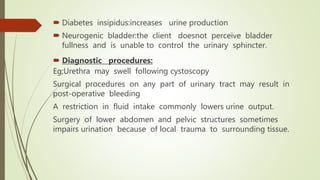  Diabetes insipidus:increases urine production
 Neurogenic bladder:the client doesnot perceive bladder
fullness and is unable to control the urinary sphincter.
 Diagnostic procedures:
Eg;Urethra may swell following cystoscopy
Surgical procedures on any part of urinary tract may result in
post-operative bleeding
A restriction in fluid intake commonly lowers urine output.
Surgery of lower abdomen and pelvic structures sometimes
impairs urination because of local trauma to surrounding tissue.
 