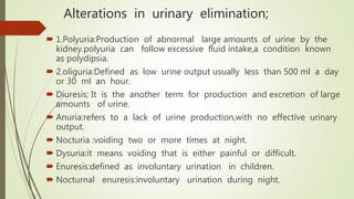 Alterations in urinary elimination;
 1.Polyuria:Production of abnormal large amounts of urine by the
kidney.polyuria can follow excessive fluid intake,a condition known
as polydipsia.
 2.oliguria:Defined as low urine output usually less than 500 ml a day
or 30 ml an hour.
 Diuresis; It is the another term for production and excretion of large
amounts of urine.
 Anuria:refers to a lack of urine production,with no effective urinary
output.
 Nocturia :voiding two or more times at night.
 Dysuria:it means voiding that is either painful or difficult.
 Enuresis:defined as involuntary urination in children.
 Nocturnal enuresis:involuntary urination during night.
 