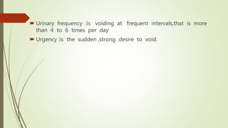  Urinary frequency :is voiding at frequent intervals,that is more
than 4 to 6 times per day
 Urgency :is the sudden ,strong desire to void.
 