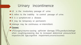 Urinary incontinence
 UI is the involuntary passage of urine.
 It refers to the inability to control passage of urine.
 It is a symptom.not a disease.
 It may be temporary or permanent.
 Leakage may be continuous or intermittent.
 Causes:
 UTI,Surgery,trauma causing sphincter damage, STDs,paralysis,leakage
when coughing,sneezing due to increased abdominal pressure,fecal
impaction,old age,cognitive impairment,unconsciousness
 