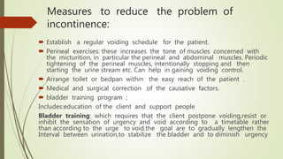 Measures to reduce the problem of
incontinence:
 Establish a regular voiding schedule for the patient.
 Perineal exercises: these increases the tone of muscles concerned with
the micturition, in particular the perineal and abdominal muscles. Periodic
tightening of the perineal muscles, intentionally stopping and then
starting the urine stream etc. Can help in gaining voiding control.
 Arrange toilet or bedpan within the easy reach of the patient .
 Medical and surgical correction of the causative factors.
 bladder training program ;
Includes:education of the client and support people
Bladder training: which requires that the client postpone voiding,resist or
inhibit the sensation of urgency and void according to a timetable rather
than according to the urge to void.the goal are to gradually lengthen the
Interval between urination,to stabilize the bladder and to diminish urgency
 