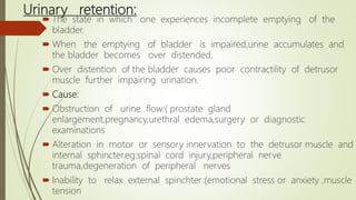 Urinary retention:
 The state in which one experiences incomplete emptying of the
bladder.
 When the emptying of bladder is impaired,urine accumulates and
the bladder becomes over distended.
 Over distention of the bladder causes poor contractility of detrusor
muscle further impairing urination.
 Cause:
 Obstruction of urine flow:( prostate gland
enlargement,pregnancy,urethral edema,surgery or diagnostic
examinations
 Alteration in motor or sensory innervation to the detrusor muscle and
internal sphincter.eg:spinal cord injury,peripheral nerve
trauma,degeneration of peripheral nerves
 Inability to relax external spinchter:(emotional stress or anxiety ,muscle
tension
 