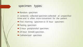 specimen types:
 Random specimen:
A randomly collected specimen collected at unspecified
times and is often more convenient for the patient
 First morning specimen or 8 hour specimen:
 Fasting specimen:
 2-hour postprandial specimen.
 24 hour (timed) specimen.
 Catheterized specimen
 