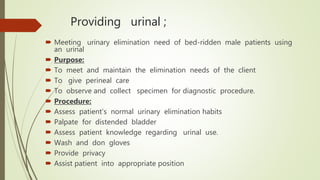 Providing urinal ;
 Meeting urinary elimination need of bed-ridden male patients using
an urinal
 Purpose:
 To meet and maintain the elimination needs of the client
 To give perineal care
 To observe and collect specimen for diagnostic procedure.
 Procedure:
 Assess patient’s normal urinary elimination habits
 Palpate for distended bladder
 Assess patient knowledge regarding urinal use.
 Wash and don gloves
 Provide privacy
 Assist patient into appropriate position
 