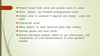  Patient should hold urinal and position penis in urinal.
 Once patient has finished voiding,remove urinal.
 Collect urine in container if required and empty urine into
toilet
 Cleanse the urinal.
 Allow patient to wash hand and penis after voiding.
 Remove gloves and wash hands
 Record and report patient’s ability to use urinal,output and
characteristic of urine. Record amount of urine passed if
needed.
 