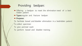 Providing bedpan:
 Offering a bedpan to meet the elimination need of a bed-
ridden patient
 Types:regular and fracture bedpan
 Purpose:
To facilitate bowel and bladder elimination in a bedridden patient
To collect specimen
To give perineal wash
To perform bowel and bladder training.
 