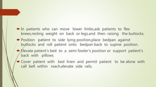  In patients who can move lower limbs,ask patients to flex
knees,resting weight on back or legs,and then raising the buttocks.
 Position patient to side lying position,place bedpan against
buttocks and roll patient onto bedpan back to supine position.
 Elevate patient’s bed to a semi fowler’s position or support patient’s
back with pillows
 Cover patient with bed linen and permit patient to be alone with
call bell within reach,elevate side rails.
 