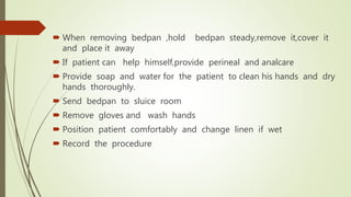  When removing bedpan ,hold bedpan steady,remove it,cover it
and place it away
 If patient can help himself,provide perineal and analcare
 Provide soap and water for the patient to clean his hands and dry
hands thoroughly.
 Send bedpan to sluice room
 Remove gloves and wash hands
 Position patient comfortably and change linen if wet
 Record the procedure
 
