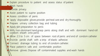  Explain procedure to patient and assess status of patient
 Wash hands
 Provide privacy.
 Assist patient to supine position
 Assess condition of penis
 ‘apply disposable gloves.provide perineal care and dry thoroughly.
 Prepare urinary collection bag and tubing
 Apply skin preparation to penis
 With non-dominant hand,grasp penis along shaft and with dominant hand roll
condom sheath onto penis
 Allow 2.5 to 5 cm of space between root of penis and end of condom catheter
 Encircle penile shaft with a strip of elastic adhesive
 Connect drainage tubing to end of condom catheter.
 Place patient in safe and comfortable position
 Remove gloves. Dispose off contaminated supplies and wash hands
 