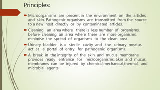 Principles:
 Microorganisms are present in the environment on the articles
and skin. Pathogenic organisms are transmitted from the source
to a new host directly or by contaminated articles.
 Cleaning an area where there is less number of organisms,
before cleaning an area where there are more organisms,
minimise the spread of organisms to the clean area.
 Urinary bladder is a sterile cavity and the urinary meatus
act as a portal of entry for pathogenic organisms.
 A break in the integrity of the skin and mucus membrane
provides ready entrance for microorganisms. Skin and mucus
membranes can be injured by chemical,mechanical,thermal, and
microbial agents.
 