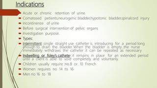 Indications
 Acute or chronic retention of urine
 Comatosed petients,neurogenic bladder,hypotonic bladder,spinalcord injury
 Incontinence of urine
 Before surgical intervention of pelvic organs
 Investigation purpose.
 Types:
 Intermittent :single straight use catheter is introducing for a period long
enough to drain the bladder. When the bladder is empty ,the nurse
immediately withdraws the catheter .it can be repeated as necessary
 Indwelling or foley’s catheter:it remains in place for an extended period
until a client is able to void completely and voluntarily.
 Children usually require :no.8 or 10 French
 Women requires no 14 to 16
 Men no 16 to 18
 