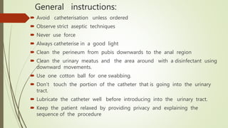 General instructions:
 Avoid catheterisation unless ordered
 Observe strict aseptic techniques
 Never use force
 Always catheterise in a good light
 Clean the perineum from pubis downwards to the anal region
 Clean the urinary meatus and the area around with a disinfectant using
downward movements.
 Use one cotton ball for one swabbing.
 Don’t touch the portion of the catheter that is going into the urinary
tract.
 Lubricate the catheter well before introducing into the urinary tract.
 Keep the patient relaxed by providing privacy and explaining the
sequence of the procedure
 