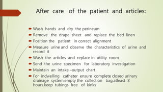 After care of the patient and articles:
 Wash hands and dry the perineum
 Remove the drape sheet and replace the bed linen
 Position the patient in correct alignment
 Measure urine and observe the characteristics of urine and
record it
 Wash the articles and replace in utility room
 Send the urine specimen for laboratory investigation
 Maintain an intake –output chart
 For indwelling catheter ensure complete closed urinary
drainage system.empty the collection bag,atleast 8
hours.keep tubings free of kinks
 