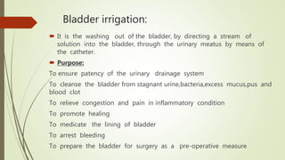 Bladder irrigation:
 It is the washing out of the bladder, by directing a stream of
solution into the bladder, through the urinary meatus by means of
the catheter.
 Purpose:
To ensure patency of the urinary drainage system
To cleanse the bladder from stagnant urine,bacteria,excess mucus,pus and
blood clot
To relieve congestion and pain in inflammatory condition
To promote healing
To medicate the lining of bladder
To arrest bleeding
To prepare the bladder for surgery as a pre-operative measure
 