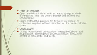  Types of irrigation :
 Open method:it is done with an asepto syringe in which
is introduced into the urinary bladder and drained out
simultaneously
 Closed method:this provides for frequent intermittent or
continuous irrigation without disruption of the sterile catheter
system.
 Solution used:
 Distilled water,normal saline,sodium nitrate(1:8000),boric acid
2%,potassium permanganate (1:10000),acriflavin I in1000, silver
nitrate1 in 5000,acetic acid 1n 400.
 