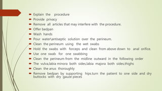  Explain the procedure
 Provide privacy
 Remove all articles that may interfere with the procedure.
 Offer bedpan
 Wash hands
 Pour waterantiseptic solution over the perineum.
 Clean the perineum using the wet swabs
 Hold the swabs with forceps and clean from above down to anal orifice.
 Use one swab for one swabbing
 Clean the perineum from the midline outward in the following order
 The vulva,labia minora both sides,labia majora both sides,thighs
 Clean the anus thoroughly
 Remove bedpan by supporting hips.turn the patient to one side and dry
buttocks with dry gauze pieces
 