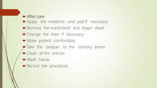  After care
 Apply the medicine and pad if necessary
 Remove the mackintosh and drape sheet
 Change the linen if necessary
 Make patient comfortable,
 Take the bedpan to the sanitary annex
 Clean all the articles
 Wash hands
 Record the procedure.
 