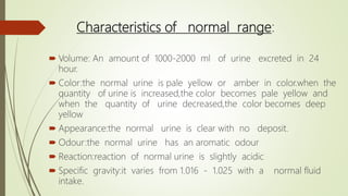 Characteristics of normal range:
 Volume: An amount of 1000-2000 ml of urine excreted in 24
hour.
 Color:the normal urine is pale yellow or amber in color.when the
quantity of urine is increased,the color becomes pale yellow and
when the quantity of urine decreased,the color becomes deep
yellow
 Appearance:the normal urine is clear with no deposit.
 Odour:the normal urine has an aromatic odour
 Reaction:reaction of normal urine is slightly acidic
 Specific gravity:it varies from 1.016 - 1.025 with a normal fluid
intake.
 
