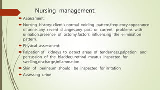 Nursing management:
 Assessment:
 Nursing history: client's normal voiding pattern,frequency,appearance
of urine, any recent changes,any past or current problems with
urination,presence of ostomy,factors influencing the elimination
pattern.
 Physical assessment:
 Palpation of kidneys to detect areas of tenderness,palpation and
percussion of the bladder,urethral meatus inspected for
swelling,discharge,inflammation.
 Skin of perineum should be inspected for irritation
 Assessing urine
 