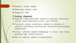  Measure urinary output.
 Measuring residual urine.
 Diagnostic tests
 Nursing diagnosis;
 Impaired urinary elimination related to (anatomic obstruction,
sensory motor impairment, urinary tract infection
 Functional urinary incontinence related to (alteration in
cognitive functioning, neuromuscular impairement,psychological
impairement)
 Urinary retention related to(blockage in urinary tract, strong
sphincter, high urethral pressure.
 Risk for infection related to (catherisation)
 