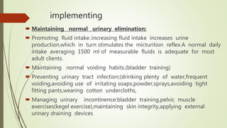 implementing
 Maintaining normal urinary elimination:
 Promoting fluid intake.:increasing fluid intake increases urine
production,which in turn stimulates the micturition reflex.A normal daily
intake averaging 1500 ml of measurable fluids is adequate for most
adult clients.
 Maintaining normal voiding habits.(bladder training)
 Preventing urinary tract infection;(drinking plenty of water,frequent
voiding,avoiding use of irritating soaps,powder,sprays,avoiding tight
fitting pants,wearing cotton undercloths,
 Managing urinary incontinence:bladder training,pelvic muscle
exercises(kegel exercise),maintaining skin integrity,applying external
urinary draining devices
 
