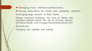  Managing urinary retention:(catheterisation,
 Nursing intervention for clients with indwelling catheters:
Encourging large amount of fluid intake,
Dietary measures: acidifying the urine of clients with
retention catheter reduce the risk of UTI and calculus
formation.(foods such as eggs,meat,tomatos,plums etc)
Perineal care:
Changing the catheter and tubing
 