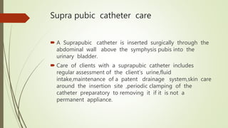 Supra pubic catheter care
 A Suprapubic catheter is inserted surgically through the
abdominal wall above the symphysis pubis into the
urinary bladder.
 Care of clients with a suprapubic catheter includes
regular assessment of the client’s urine,fluid
intake,maintenance of a patent drainage system,skin care
around the insertion site ,periodic clamping of the
catheter preparatory to removing it if it is not a
permanent appliance.
 