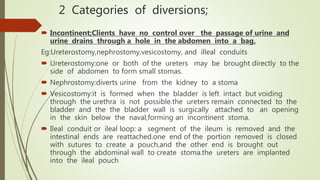 2 Categories of diversions;
 Incontinent;Clients have no control over the passage of urine and
urine drains through a hole in the abdomen into a bag.
Eg:Ureterostomy,nephrostomy,vesicostomy, and illeal conduits
 Ureterostomy:one or both of the ureters may be brought directly to the
side of abdomen to form small stomas.
 Nephrostomy:diverts urine from the kidney to a stoma
 Vesicostomy:it is formed when the bladder is left intact but voiding
through the urethra is not possible.the ureters remain connected to the
bladder and the the bladder wall is surgically attached to an opening
in the skin below the naval,forming an incontinent stoma.
 Ileal conduit or ileal loop: a segment of the ileum is removed and the
intestinal ends are reattached.one end of the portion removed is closed
with sutures to create a pouch,and the other end is brought out
through the abdominal wall to create stoma.the ureters are implanted
into the ileal pouch
 