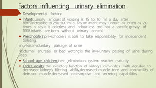 Factors influencing urinary elimination
 Developmental factors:
 Infants:usually amount of voiding is 15 to 60 ml a day after
birth,increasing to 250-500 ml a day.An infant may urinate as often as 20
times a day.it is colorless and odour less and has a specific gravity of
1008.infants are born without urinary control.
 Preschoolers:pre-schoolers is able to take responsibility for independent
toileting.
Enuresis:involuntary passage of urine
Nocturnal enuresis or bed wetting:is the involuntary passing of urine during
sleep.
 School age children:their elimination system reaches maturity
 Older adults: the excretory function of kidneys diminishes with age.due to
decreased kidney’s filtering ability,decreased muscle tone and contractility of
detrusor muscle,decreased reabsorptive and secretory capabilities
 