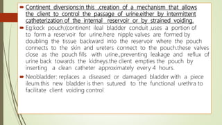  Continent diversions:in this ,creation of a mechanism that allows
the client to control the passage of urine,either by intermittent
catheterization of the internal reservoir or by strained voiding.
 Eg:kock pouch;(continent ileal bladder conduit ,uses a portion of
to form a reservoir for urine.here nipple valves are formed by
doubling the tissue backward into the reservoir where the pouch
connects to the skin and ureters connect to the pouch.these valves
close as the pouch fills with urine.,preventing leakage and reflux of
urine back towards the kidneys.the client empties the pouch by
inserting a clean catheter approximately every 4 hours.
 Neobladder: replaces a diseased or damaged bladder with a piece
ileum.this new bladder is then sutured to the functional urethra to
facilitate client voiding control
 
