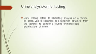 Urine analysisurine testing
 Urine testing refers to laboratory analysis on a routine
or clean voided specimen or a specimen obtained from
the catheter to perform a routine or microscopic
examination of urine.
 