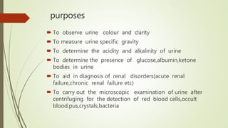 purposes
 To observe urine colour and clarity
 To measure urine specific gravity
 To determine the acidity and alkalinity of urine
 To determine the presence of glucose,albumin,ketone
bodies in urine
 To aid in diagnosis of renal disorders(acute renal
failure,chronic renal failure etc)
 To carry out the microscopic examination of urine after
centrifuging for the detection of red blood cells,occult
blood,pus,crystals,bacteria
 