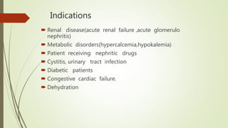 Indications
 Renal disease(acute renal failure ,acute glomerulo
nephritis)
 Metabolic disorders(hypercalcemia,hypokalemia)
 Patient receiving nephritic drugs
 Cystitis, urinary tract infection
 Diabetic patients
 Congestive cardiac failure.
 Dehydration
 