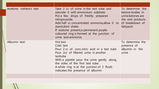 Acetone rothera’s test Take 2 cc of urine in the test tube and
saturate it with ammonium sulphate.
Put a few drops of freshly prepared
nitroprusside.
Add half cc concentrated ammonia,allow it to
stand.dont shake.
If acetone present,a permanent purple
coloured ring is formed at the junction of
urine and ammonia
To determine the
ketone bodies in
urine.ketones are
the end products
of breakdown of
fattyacid
Albumin test: Hot test
Cold test
Pour 2 cc of conc.nitric acid in a test tube
Pour 2cc of filtered urine in another
testtube
With a pipette pour the urine gently along
the sides of the first test tube.
A white ring is at the junction of 2 fluids
indicates the presence of albumin
To determine the
presence of
albumin in the
urine
 