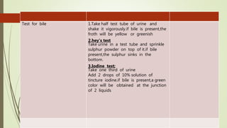 Test for bile 1.Take half test tube of urine and
shake it vigorously.if bile is present,the
froth will be yellow or greenish
2.hey’s test
Take urine in a test tube and sprinkle
sulphur powder on top of it.if bile
present,the sulphur sinks in the
bottom.
3.Iodine test;
Take one third of urine
Add 2 drops of 10% solution of
tincture iodine.if bile is present,a green
color will be obtained at the junction
of 2 liquids
 