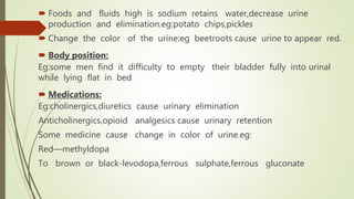  Foods and fluids high is sodium retains water,decrease urine
production and elimination.eg:potato chips,pickles
 Change the color of the urine:eg beetroots cause urine to appear red.
 Body position:
Eg:some men find it difficulty to empty their bladder fully into urinal
while lying flat in bed
 Medications:
Eg:cholinergics,diuretics cause urinary elimination
Anticholinergics,opioid analgesics cause urinary retention
Some medicine cause change in color of urine.eg:
Red—methyldopa
To brown or black-levodopa,ferrous sulphate,ferrous gluconate
 