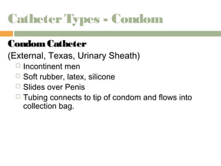 Catheter Types - Condom 
CCoonnddoomm CCaatthheetteerr 
(External, Texas, Urinary Sheath) 
 Incontinent men 
 Soft rubber, latex, silicone 
 Slides over Penis 
 Tubing connects to tip of condom and flows into 
collection bag. 
 