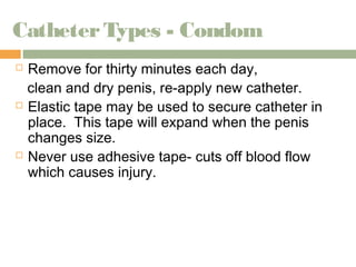 Catheter Types - Condom 
 Remove for thirty minutes each day, 
clean and dry penis, re-apply new catheter. 
 Elastic tape may be used to secure catheter in 
place. This tape will expand when the penis 
changes size. 
 Never use adhesive tape- cuts off blood flow 
which causes injury. 
 