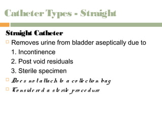 Catheter Types - Straight 
SSttrraaiigghhtt CCaatthheetteerr 
 Removes urine from bladder aseptically due to 
1. Incontinence 
2. Post void residuals 
3. Sterile specimen 
 Do e s no t a tta ch to a c o lle c tio n ba g 
 Co ns id e re d a s te rile p ro c e dure 
 