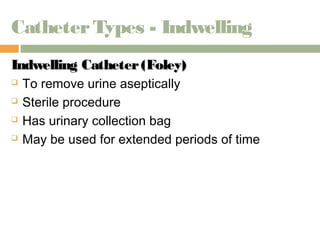Catheter Types - Indwelling 
Indwelling CCaatthheetteerr ((FFoolleeyy)) 
 To remove urine aseptically 
 Sterile procedure 
 Has urinary collection bag 
 May be used for extended periods of time 
 