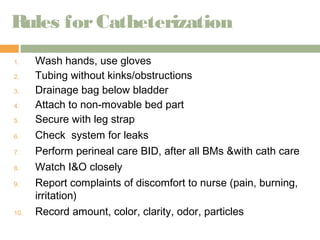 Rules for Catheterization 
1. Wash hands, use gloves 
2. Tubing without kinks/obstructions 
3. Drainage bag below bladder 
4. Attach to non-movable bed part 
5. Secure with leg strap 
6. Check system for leaks 
7. Perform perineal care BID, after all BMs &with cath care 
8. Watch I&O closely 
9. Report complaints of discomfort to nurse (pain, burning, 
irritation) 
10. Record amount, color, clarity, odor, particles 
 